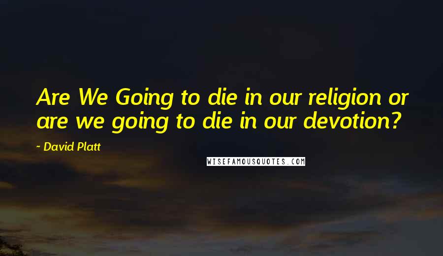 David Platt Quotes: Are We Going to die in our religion or are we going to die in our devotion?