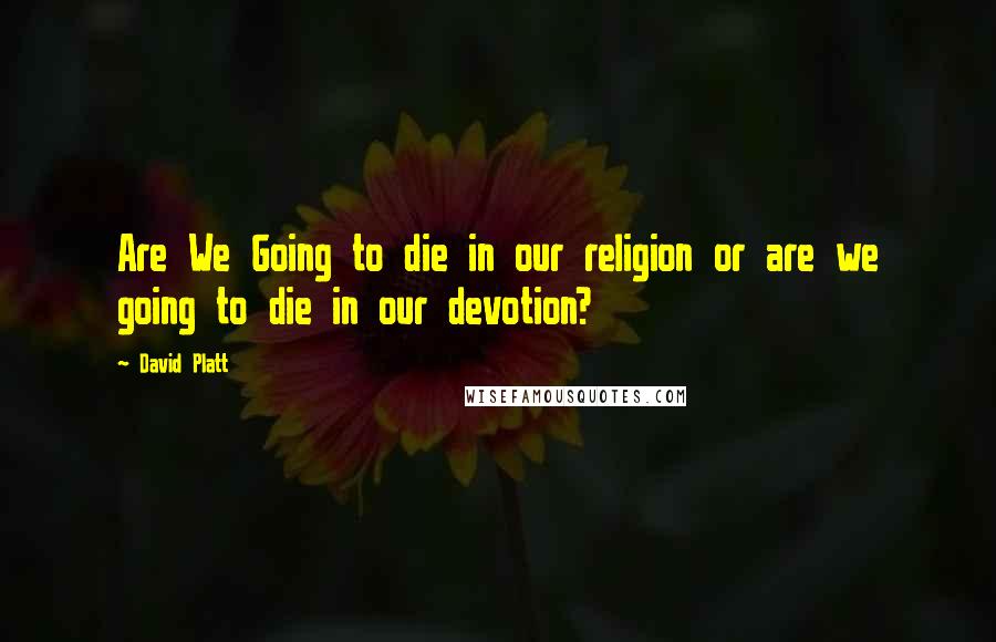 David Platt Quotes: Are We Going to die in our religion or are we going to die in our devotion?