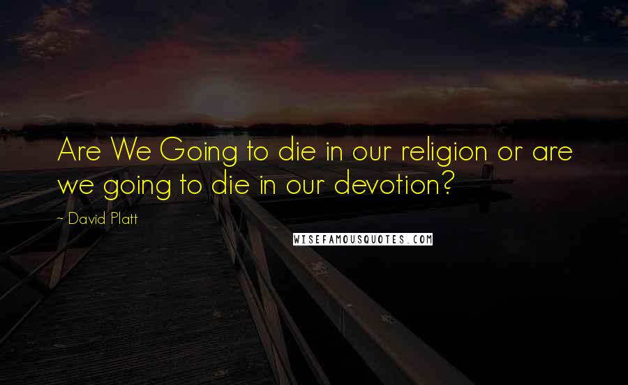 David Platt Quotes: Are We Going to die in our religion or are we going to die in our devotion?