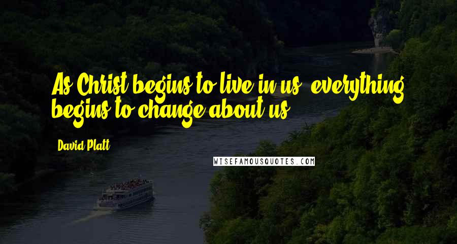 David Platt Quotes: As Christ begins to live in us, everything begins to change about us.