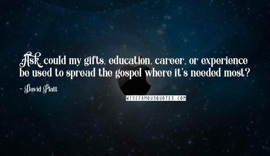 David Platt Quotes: Ask, could my gifts, education, career, or experience be used to spread the gospel where it's needed most?