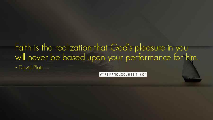 David Platt Quotes: Faith is the realization that God's pleasure in you will never be based upon your performance for him.