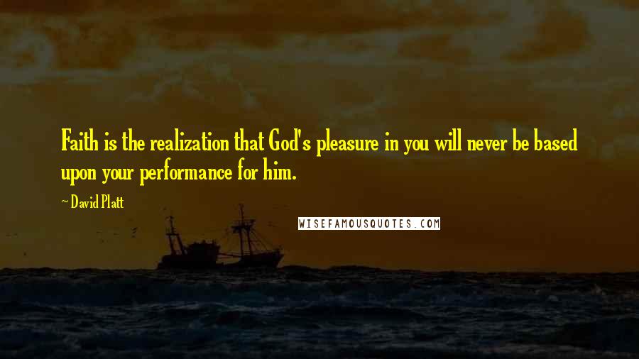 David Platt Quotes: Faith is the realization that God's pleasure in you will never be based upon your performance for him.