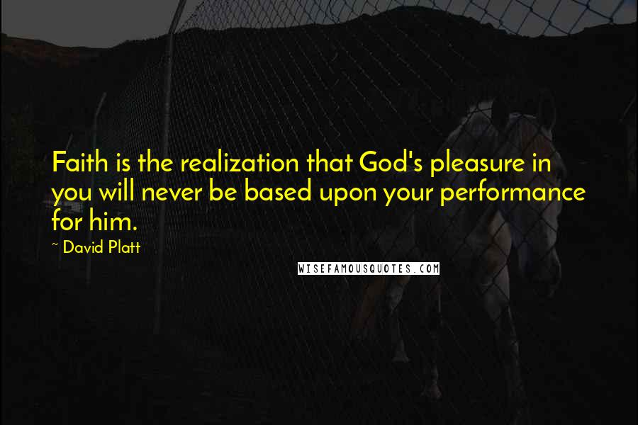 David Platt Quotes: Faith is the realization that God's pleasure in you will never be based upon your performance for him.