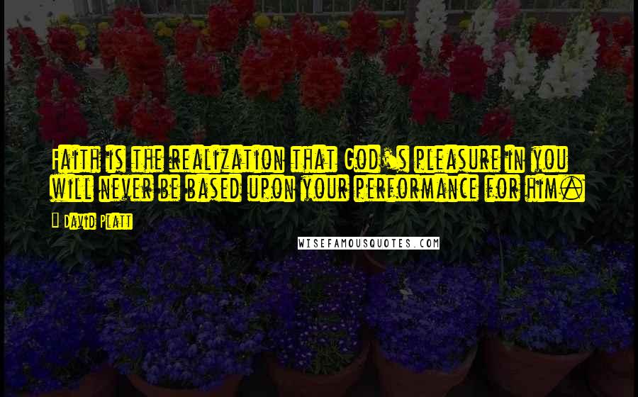 David Platt Quotes: Faith is the realization that God's pleasure in you will never be based upon your performance for him.