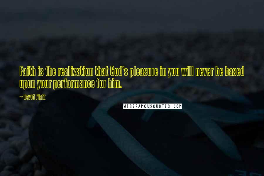 David Platt Quotes: Faith is the realization that God's pleasure in you will never be based upon your performance for him.