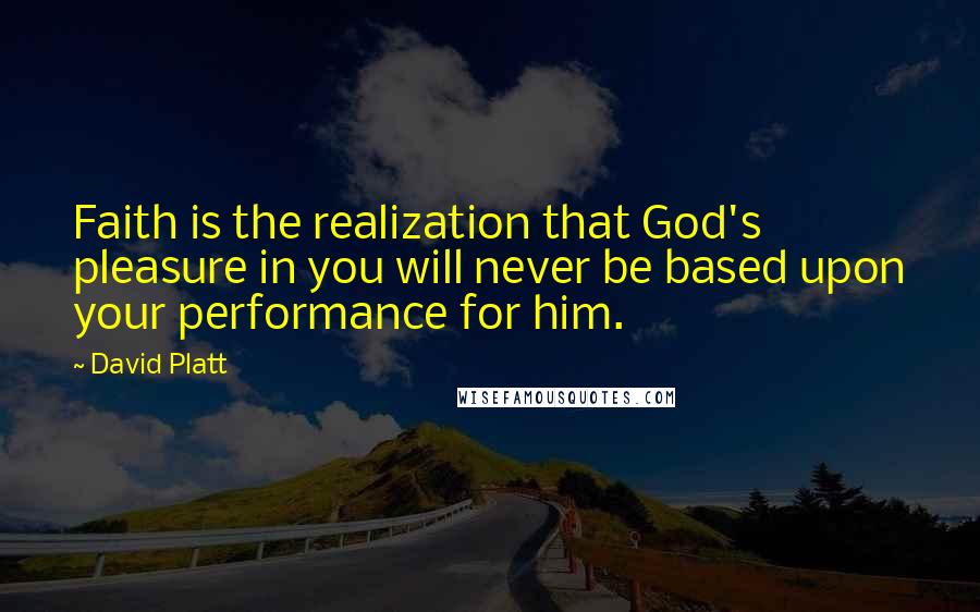 David Platt Quotes: Faith is the realization that God's pleasure in you will never be based upon your performance for him.