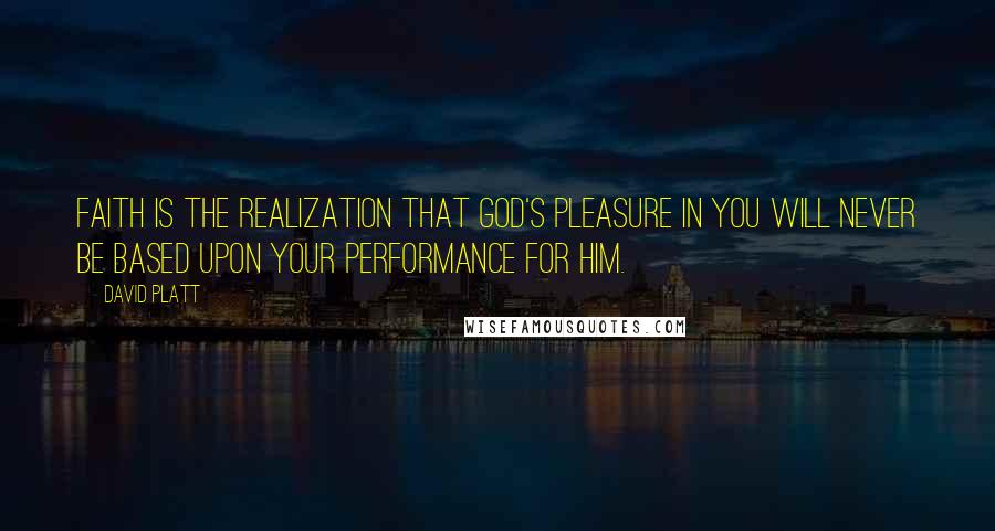 David Platt Quotes: Faith is the realization that God's pleasure in you will never be based upon your performance for him.