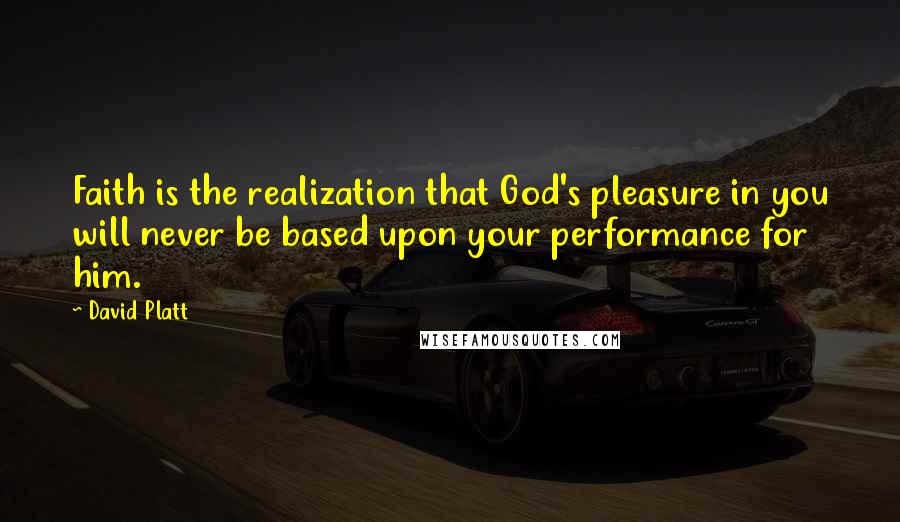 David Platt Quotes: Faith is the realization that God's pleasure in you will never be based upon your performance for him.