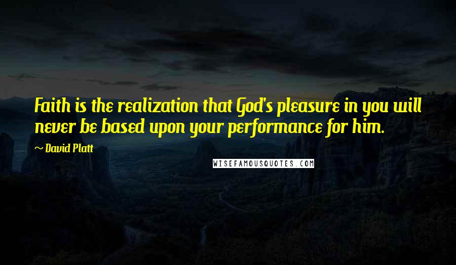 David Platt Quotes: Faith is the realization that God's pleasure in you will never be based upon your performance for him.