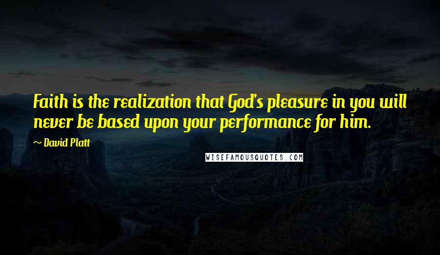 David Platt Quotes: Faith is the realization that God's pleasure in you will never be based upon your performance for him.