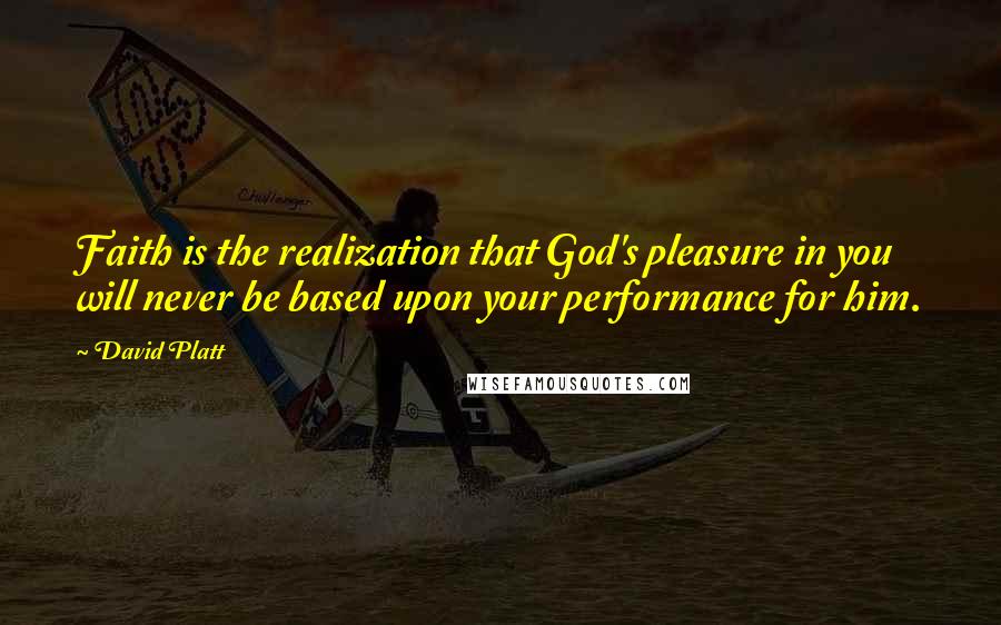 David Platt Quotes: Faith is the realization that God's pleasure in you will never be based upon your performance for him.