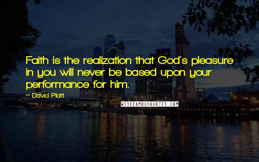 David Platt Quotes: Faith is the realization that God's pleasure in you will never be based upon your performance for him.