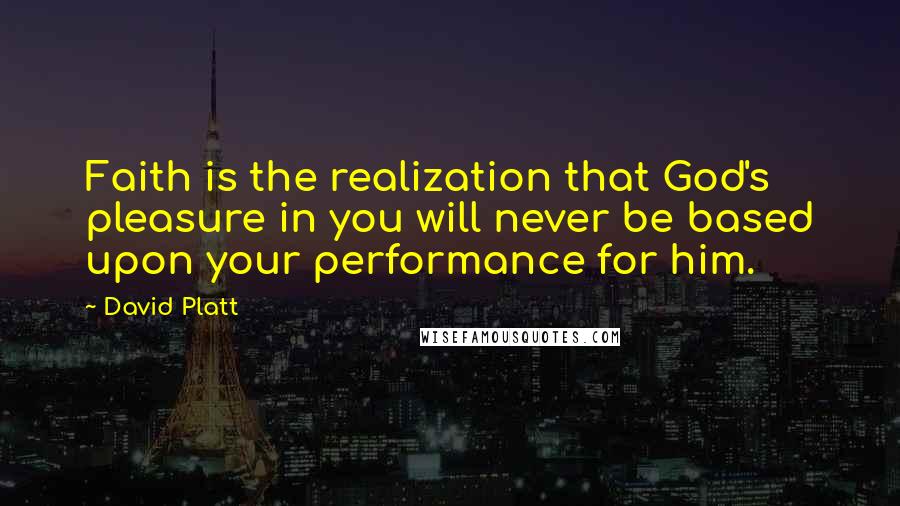 David Platt Quotes: Faith is the realization that God's pleasure in you will never be based upon your performance for him.