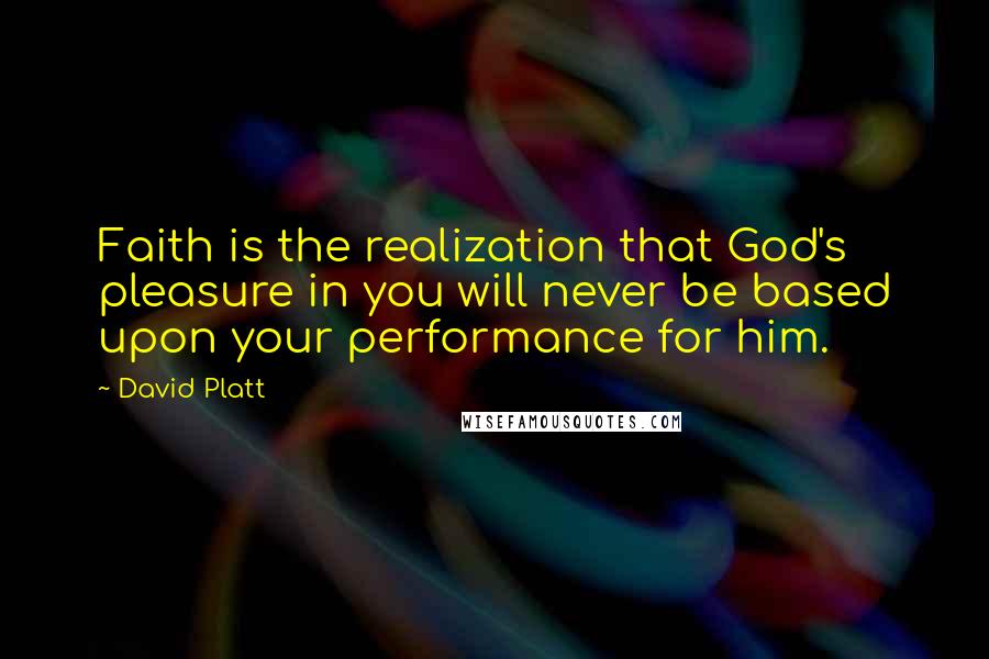 David Platt Quotes: Faith is the realization that God's pleasure in you will never be based upon your performance for him.