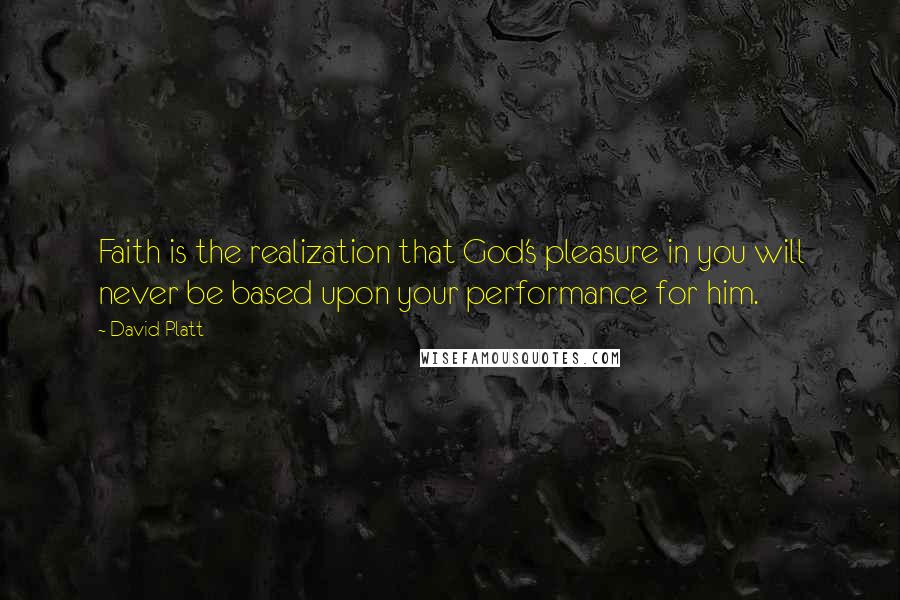 David Platt Quotes: Faith is the realization that God's pleasure in you will never be based upon your performance for him.