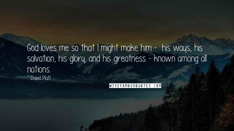 David Platt Quotes: God loves me so that I might make him -  his ways, his salvation, his glory, and his greatness - known among all nations.