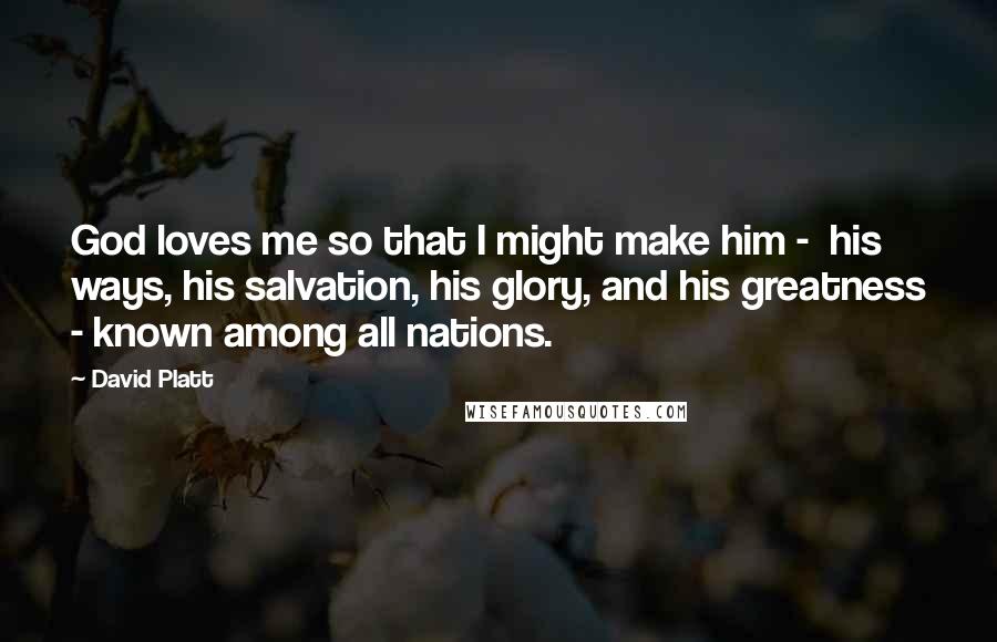 David Platt Quotes: God loves me so that I might make him -  his ways, his salvation, his glory, and his greatness - known among all nations.