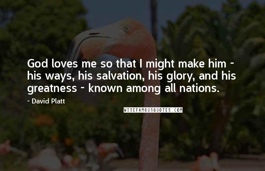 David Platt Quotes: God loves me so that I might make him - his ways, his salvation, his glory, and his greatness - known among all nations.