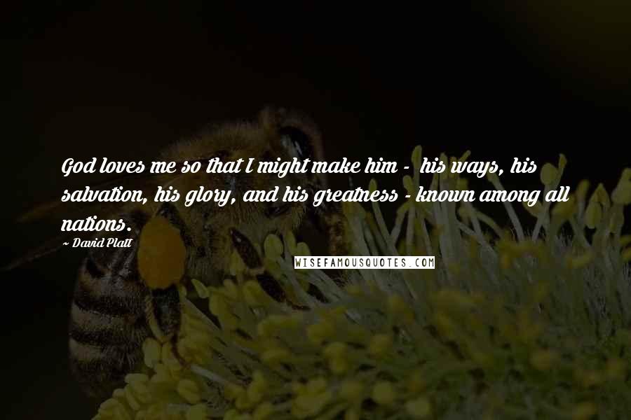 David Platt Quotes: God loves me so that I might make him - his ways, his salvation, his glory, and his greatness - known among all nations.