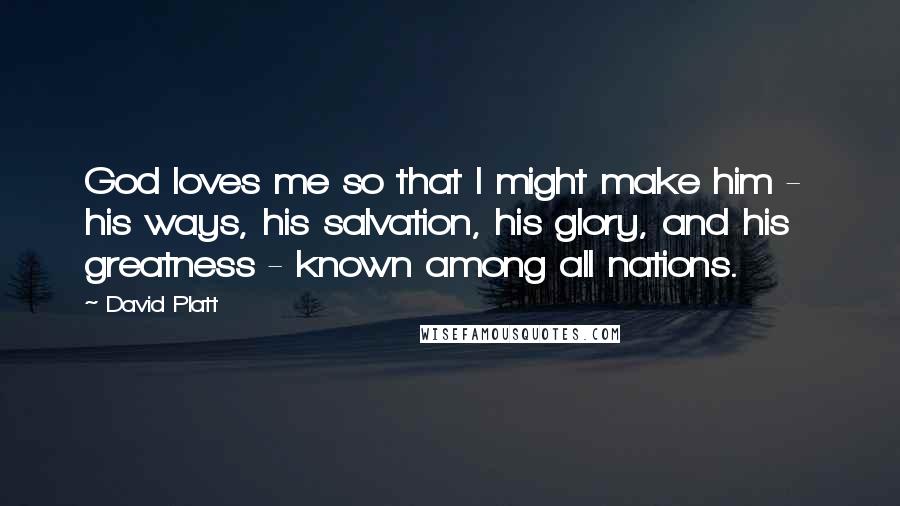David Platt Quotes: God loves me so that I might make him - his ways, his salvation, his glory, and his greatness - known among all nations.