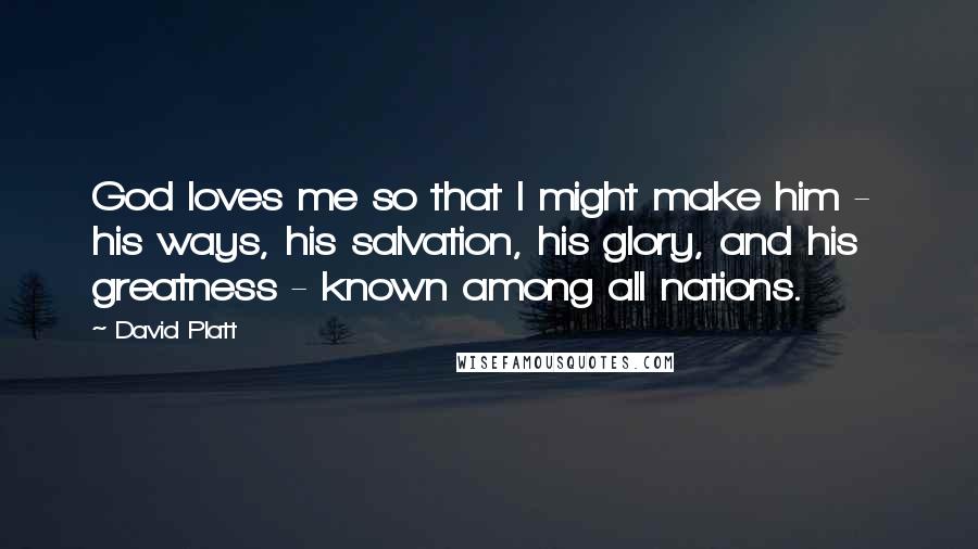 David Platt Quotes: God loves me so that I might make him -  his ways, his salvation, his glory, and his greatness - known among all nations.