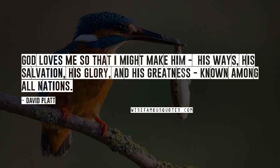 David Platt Quotes: God loves me so that I might make him -  his ways, his salvation, his glory, and his greatness - known among all nations.