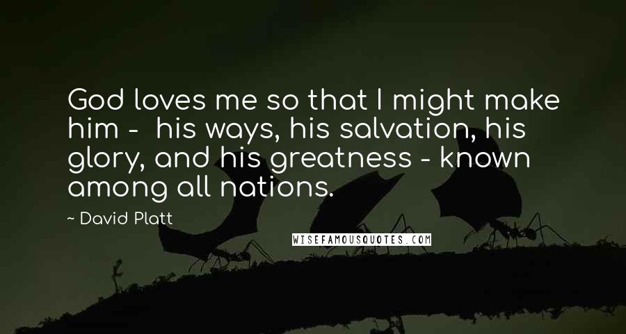 David Platt Quotes: God loves me so that I might make him - his ways, his salvation, his glory, and his greatness - known among all nations.