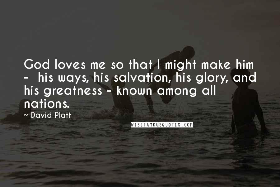 David Platt Quotes: God loves me so that I might make him - his ways, his salvation, his glory, and his greatness - known among all nations.