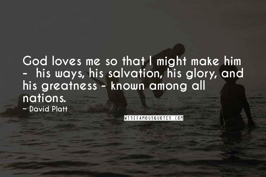 David Platt Quotes: God loves me so that I might make him -  his ways, his salvation, his glory, and his greatness - known among all nations.