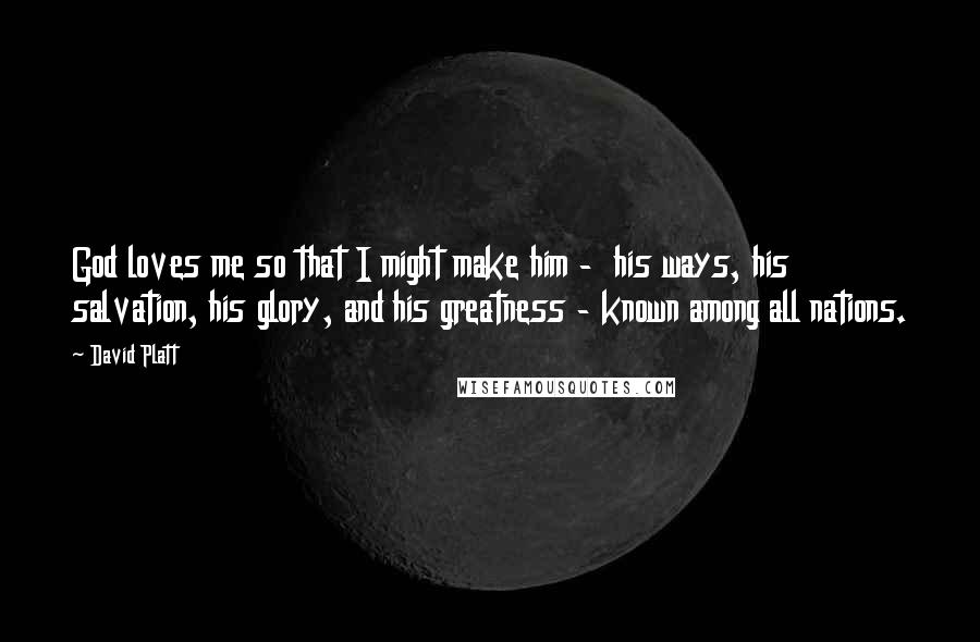 David Platt Quotes: God loves me so that I might make him - his ways, his salvation, his glory, and his greatness - known among all nations.