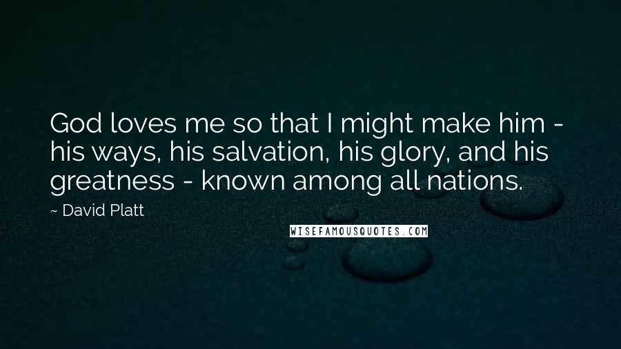 David Platt Quotes: God loves me so that I might make him -  his ways, his salvation, his glory, and his greatness - known among all nations.