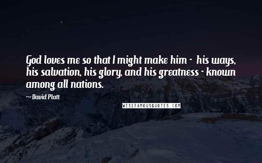 David Platt Quotes: God loves me so that I might make him - his ways, his salvation, his glory, and his greatness - known among all nations.