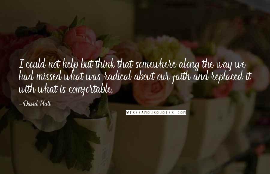 David Platt Quotes: I could not help but think that somewhere along the way we had missed what was radical about our faith and replaced it with what is comfortable.