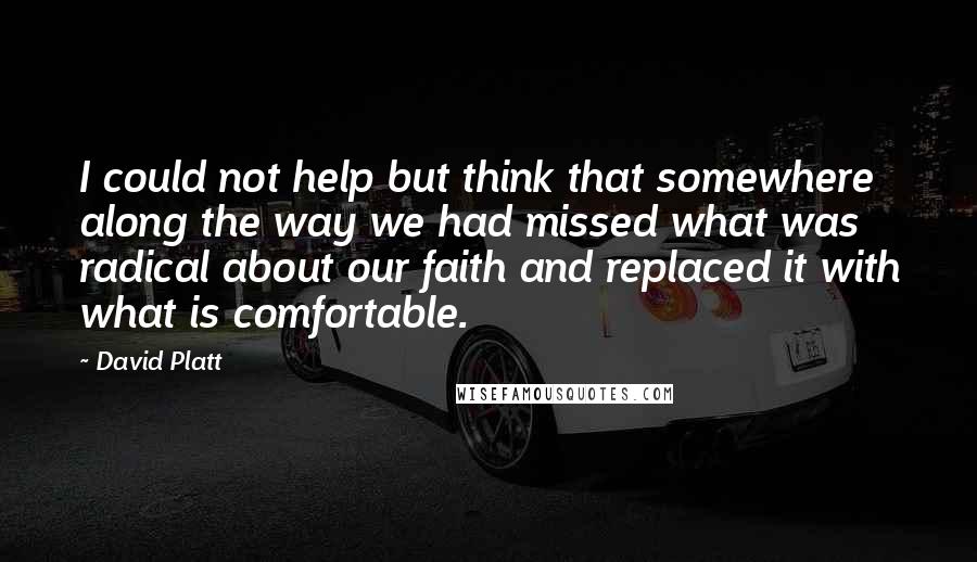 David Platt Quotes: I could not help but think that somewhere along the way we had missed what was radical about our faith and replaced it with what is comfortable.