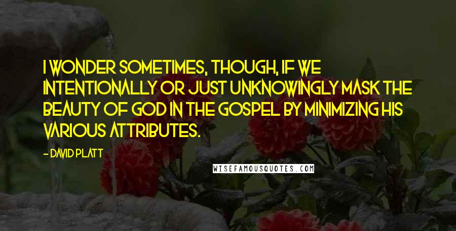 David Platt Quotes: I wonder sometimes, though, if we intentionally or just unknowingly mask the beauty of God in the gospel by minimizing his various attributes.