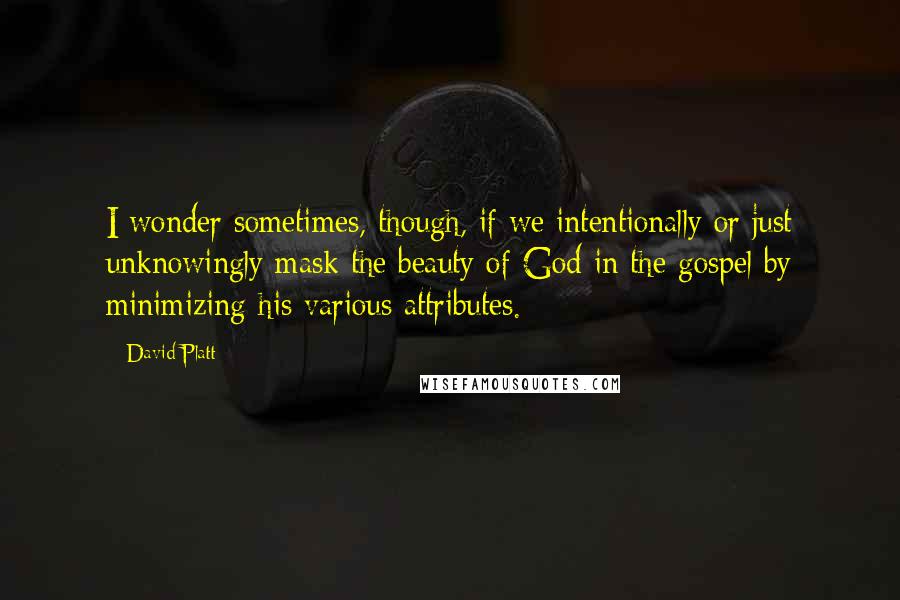 David Platt Quotes: I wonder sometimes, though, if we intentionally or just unknowingly mask the beauty of God in the gospel by minimizing his various attributes.