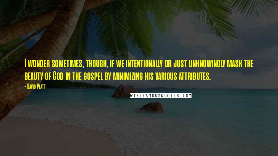 David Platt Quotes: I wonder sometimes, though, if we intentionally or just unknowingly mask the beauty of God in the gospel by minimizing his various attributes.