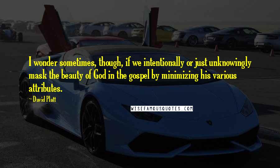 David Platt Quotes: I wonder sometimes, though, if we intentionally or just unknowingly mask the beauty of God in the gospel by minimizing his various attributes.