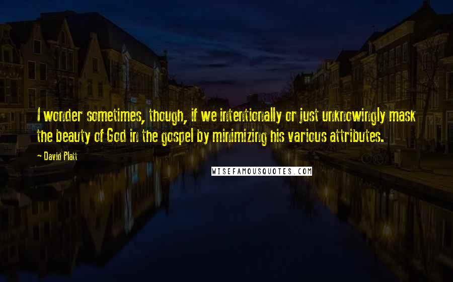 David Platt Quotes: I wonder sometimes, though, if we intentionally or just unknowingly mask the beauty of God in the gospel by minimizing his various attributes.