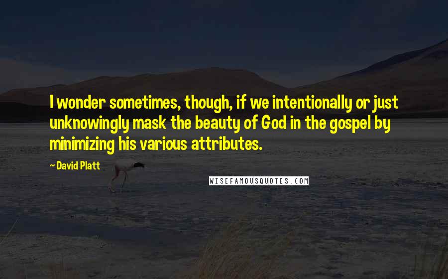 David Platt Quotes: I wonder sometimes, though, if we intentionally or just unknowingly mask the beauty of God in the gospel by minimizing his various attributes.