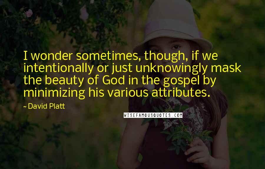 David Platt Quotes: I wonder sometimes, though, if we intentionally or just unknowingly mask the beauty of God in the gospel by minimizing his various attributes.