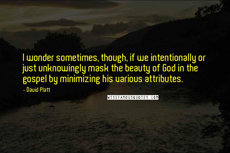 David Platt Quotes: I wonder sometimes, though, if we intentionally or just unknowingly mask the beauty of God in the gospel by minimizing his various attributes.