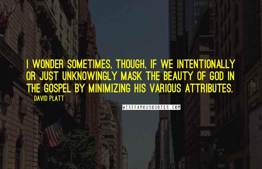 David Platt Quotes: I wonder sometimes, though, if we intentionally or just unknowingly mask the beauty of God in the gospel by minimizing his various attributes.