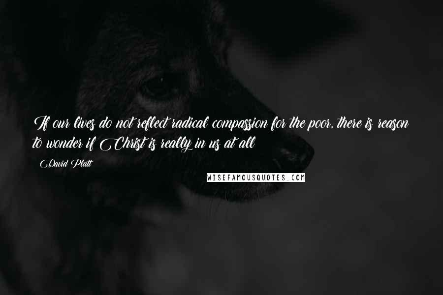 David Platt Quotes: If our lives do not reflect radical compassion for the poor, there is reason to wonder if Christ is really in us at all
