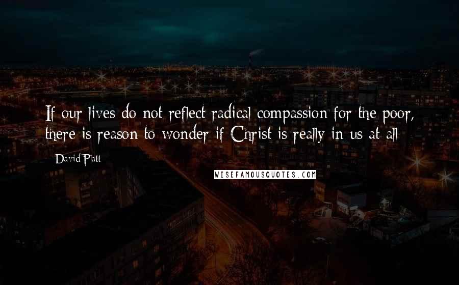 David Platt Quotes: If our lives do not reflect radical compassion for the poor, there is reason to wonder if Christ is really in us at all