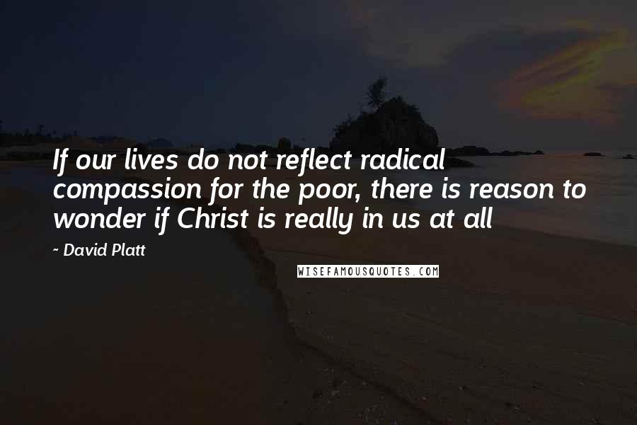 David Platt Quotes: If our lives do not reflect radical compassion for the poor, there is reason to wonder if Christ is really in us at all