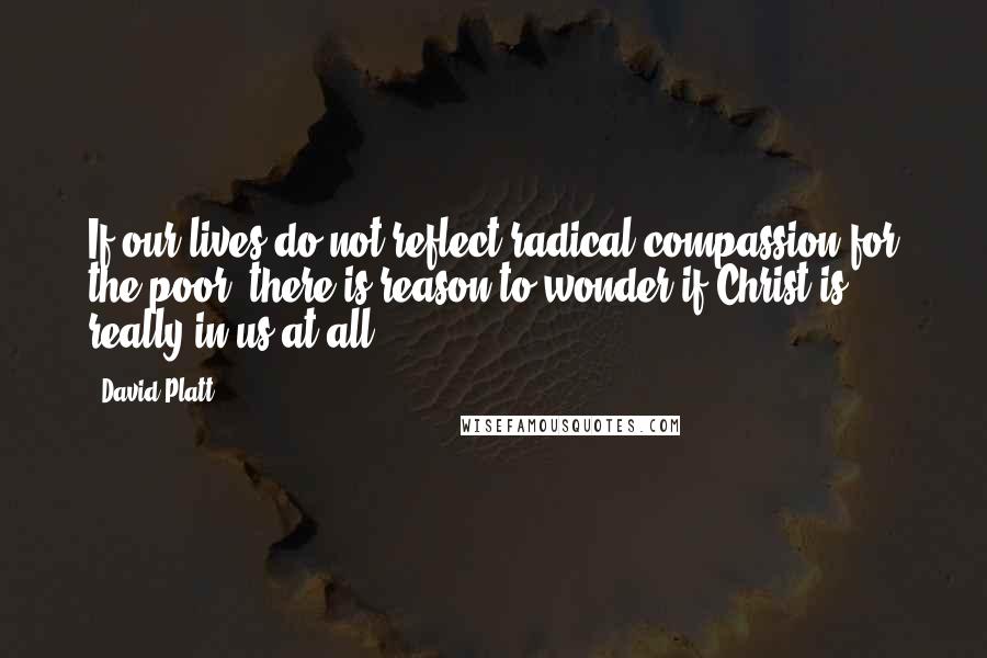 David Platt Quotes: If our lives do not reflect radical compassion for the poor, there is reason to wonder if Christ is really in us at all