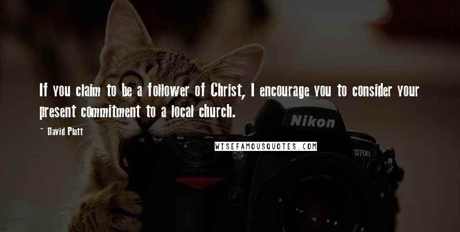 David Platt Quotes: If you claim to be a follower of Christ, I encourage you to consider your present commitment to a local church.