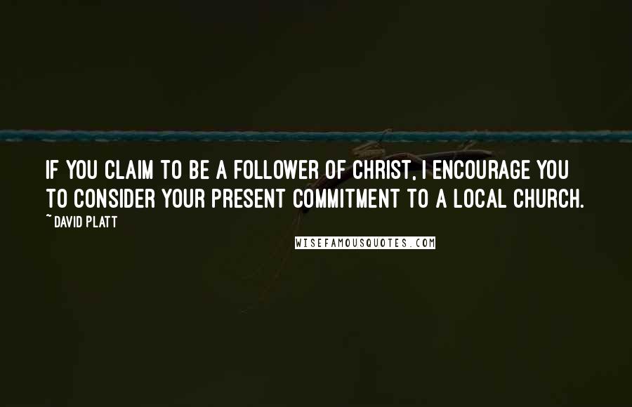David Platt Quotes: If you claim to be a follower of Christ, I encourage you to consider your present commitment to a local church.
